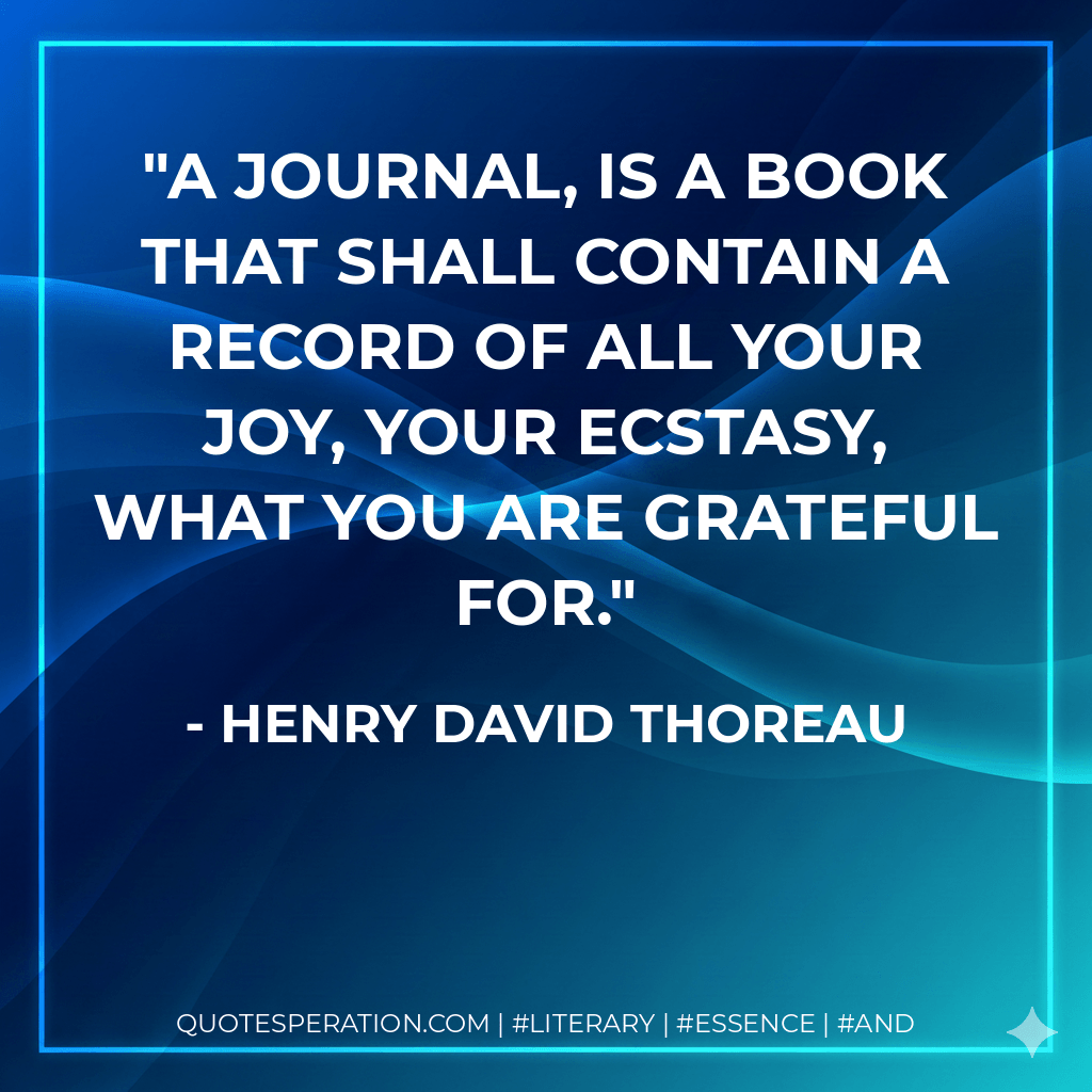 A journal, is a book that shall contain a record of all your joy, your ecstasy, what you are grateful for. - Henry David Thoreau
