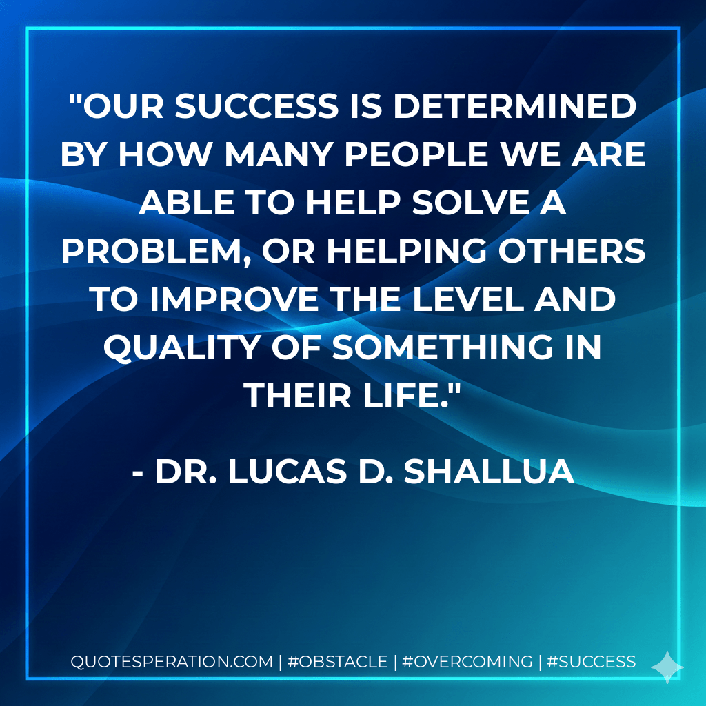 Our success is determined by how many people we are able to help solve a problem, or helping others to improve the level and quality of something in their life. - Dr. Lucas D. Shallua