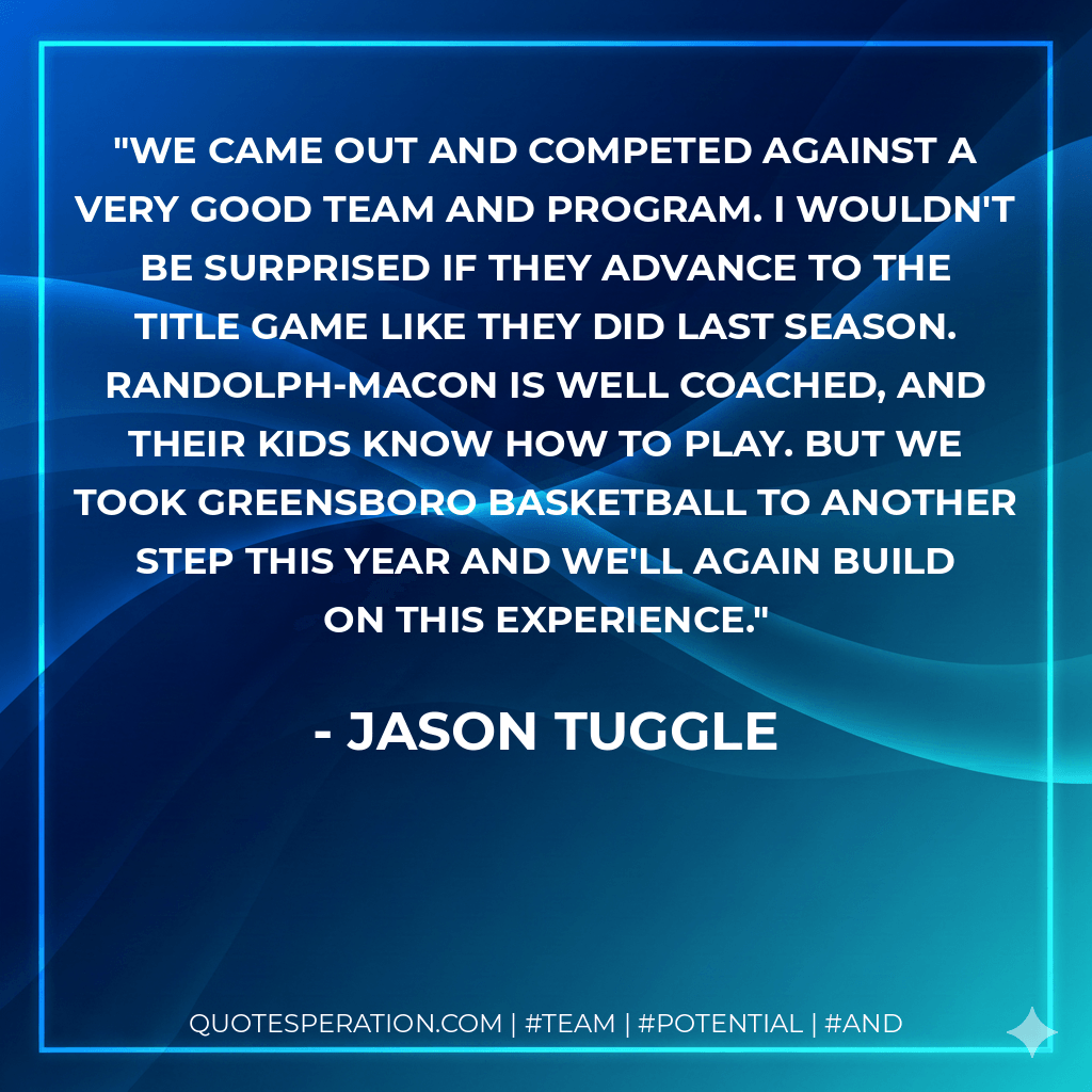 We came out and competed against a very good team and program. I wouldn't be surprised if they advance to the title game like they did last season. Randolph-Macon is well coached, and their kids know how to play. But we took Greensboro basketball to another step this year and we'll again build on this experience. - Jason Tuggle
