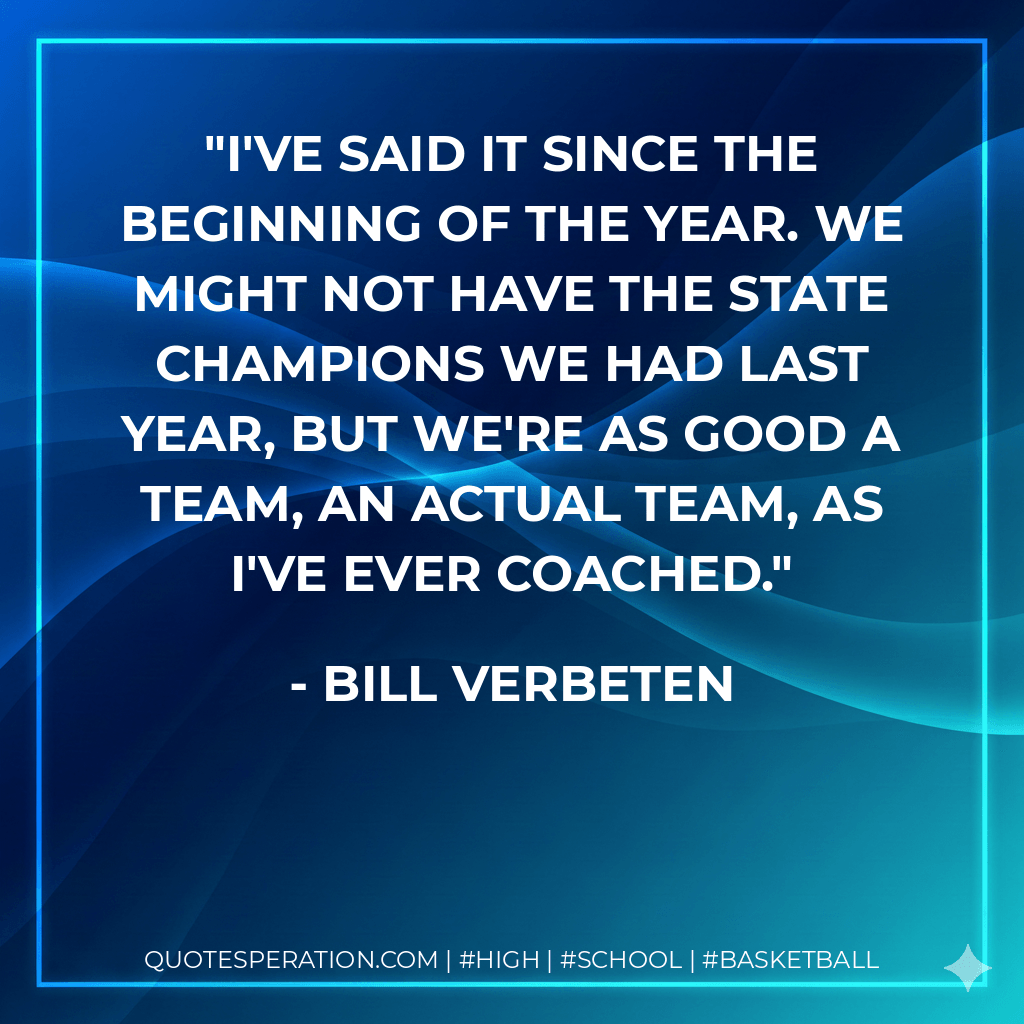 I've said it since the beginning of the year. We might not have the state champions we had last year, but we're as good a team, an actual team, as I've ever coached. - Bill Verbeten