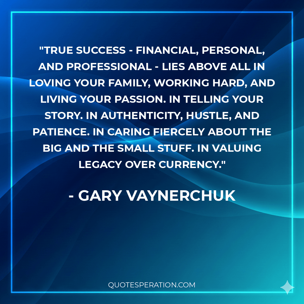 True success - financial, personal, and professional - lies above all in loving your family, working hard, and living your passion. In telling your story. In authenticity, hustle, and patience. In caring fiercely about the big and the small stuff. In valuing legacy over currency. - Gary Vaynerchuk