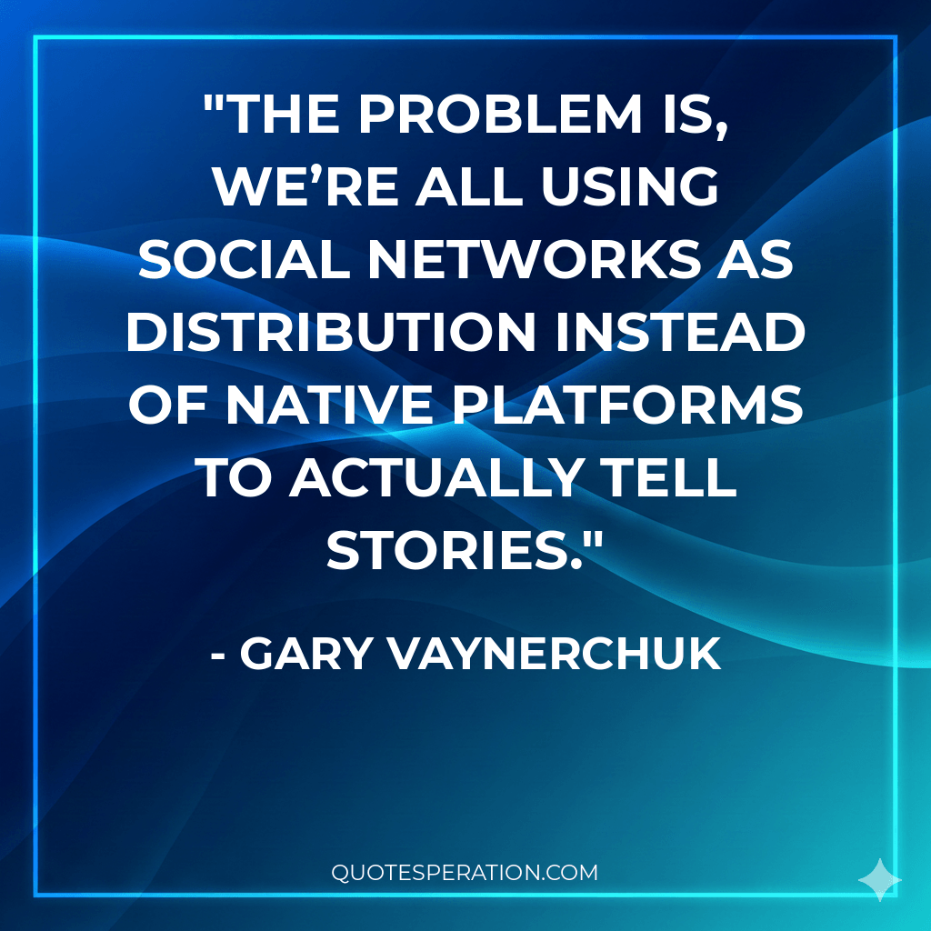 The problem is, we’re all using social networks as distribution instead of native platforms to actually tell stories.