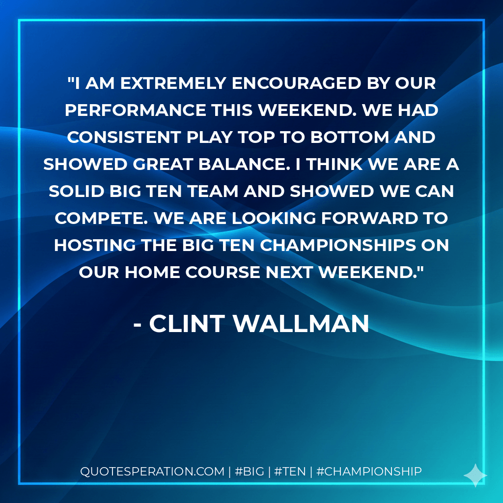 I am extremely encouraged by our performance this weekend. We had consistent play top to bottom and showed great balance. I think we are a solid Big Ten team and showed we can compete. We are looking forward to hosting the Big Ten Championships on our home course next weekend. - Clint Wallman