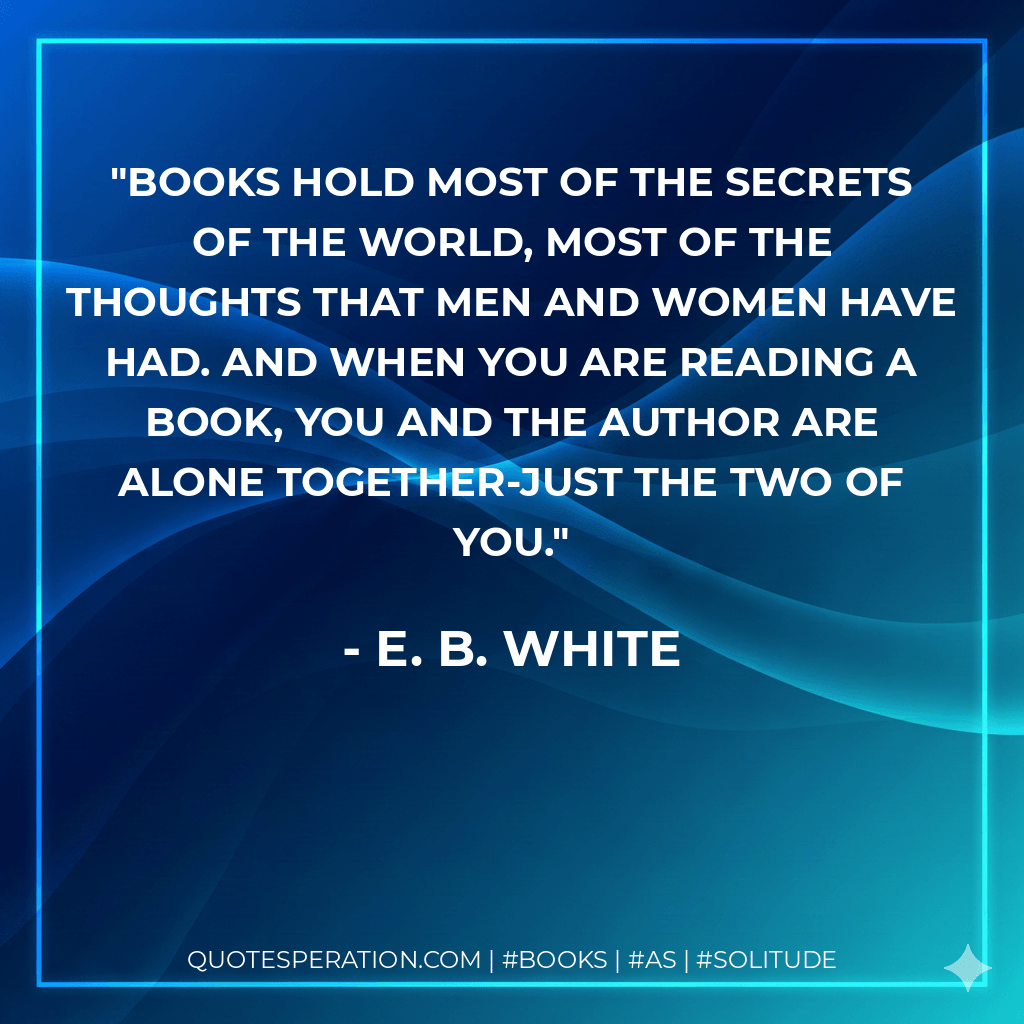 Books hold most of the secrets of the world, most of the thoughts that men and women have had. And when you are reading a book, you and the author are alone together-just the two of you. - E. B. White