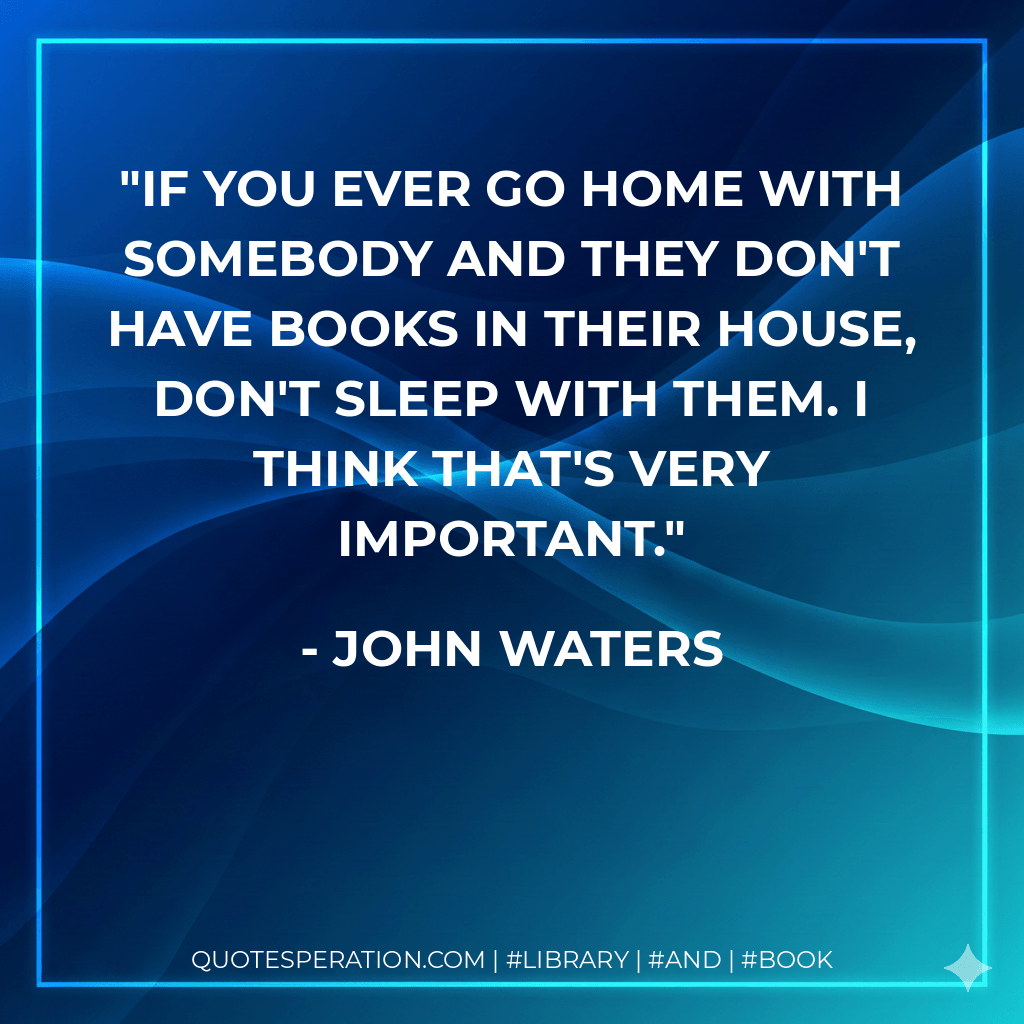 If you ever go home with somebody and they don't have books in their house, don't sleep with them. I think that's very important. - John Waters