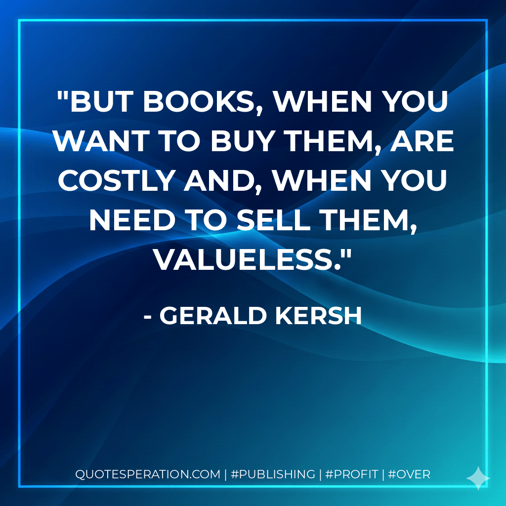 But books, when you want to buy them, are costly and, when you need to sell them, valueless. - Gerald Kersh