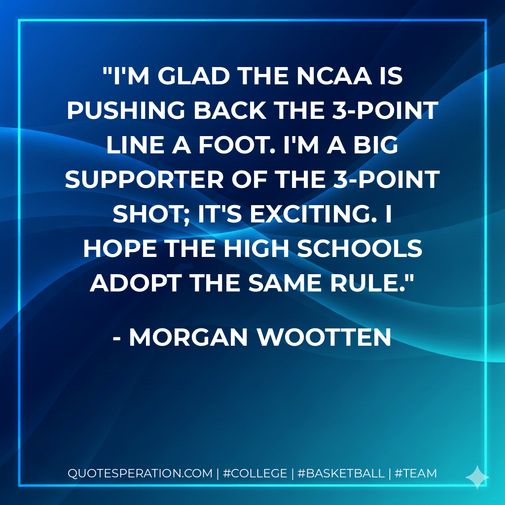 I'm glad the NCAA is pushing back the 3-point line a foot. I'm a big supporter of the 3-point shot; it's exciting. I hope the high schools adopt the same rule. - Morgan Wootten