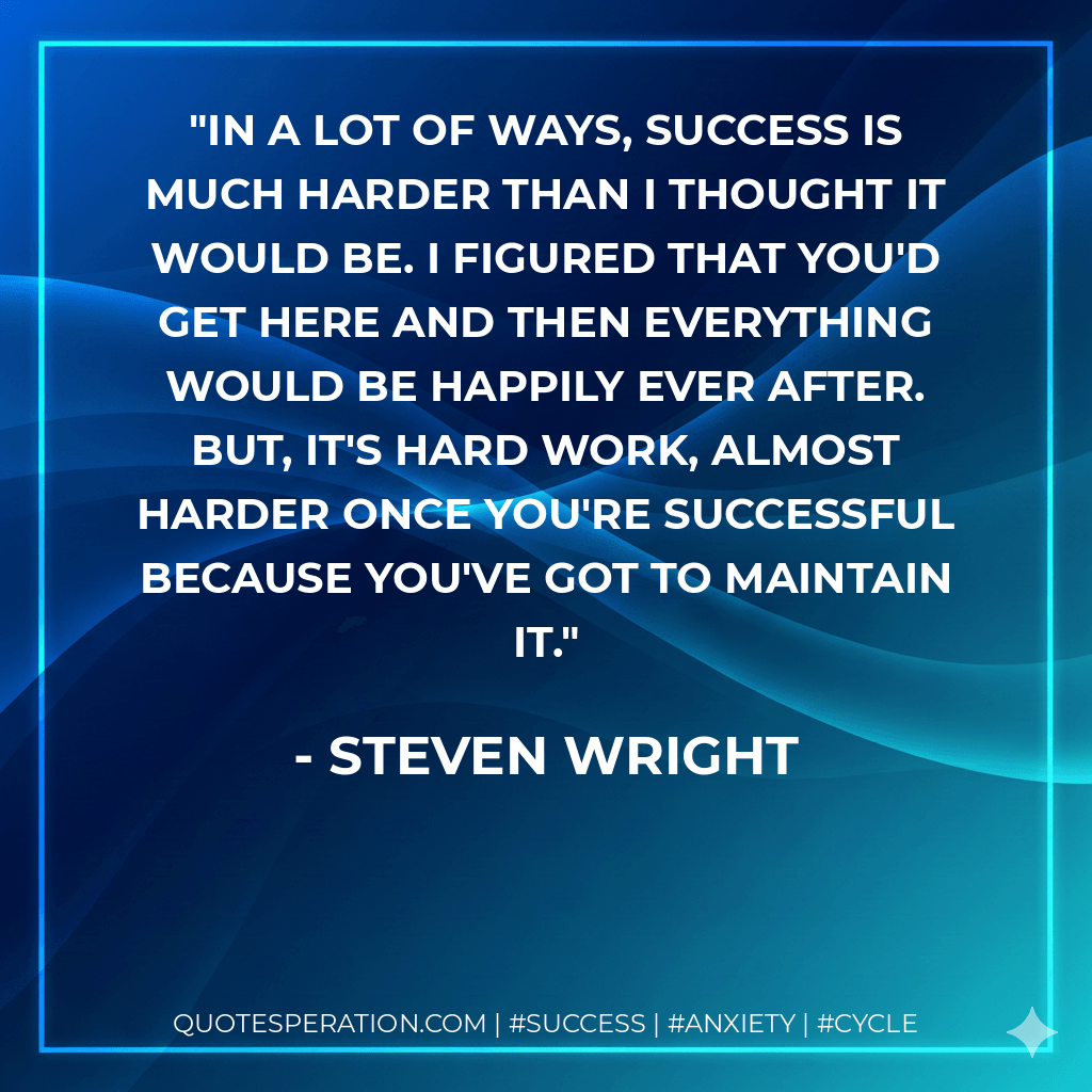 In a lot of ways, success is much harder than I thought it would be. I figured that you'd get here and then everything would be happily ever after. But, it's hard work, almost harder once you're successful because you've got to maintain it. - Steven Wright