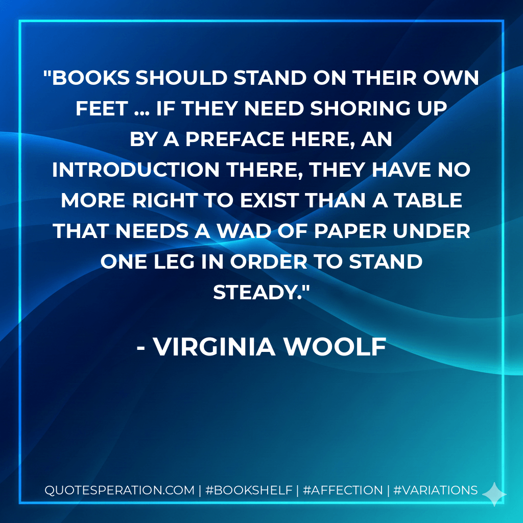 Books should stand on their own feet ... If they need shoring up by a preface here, an introduction there, they have no more right to exist than a table that needs a wad of paper under one leg in order to stand steady. - Virginia Woolf