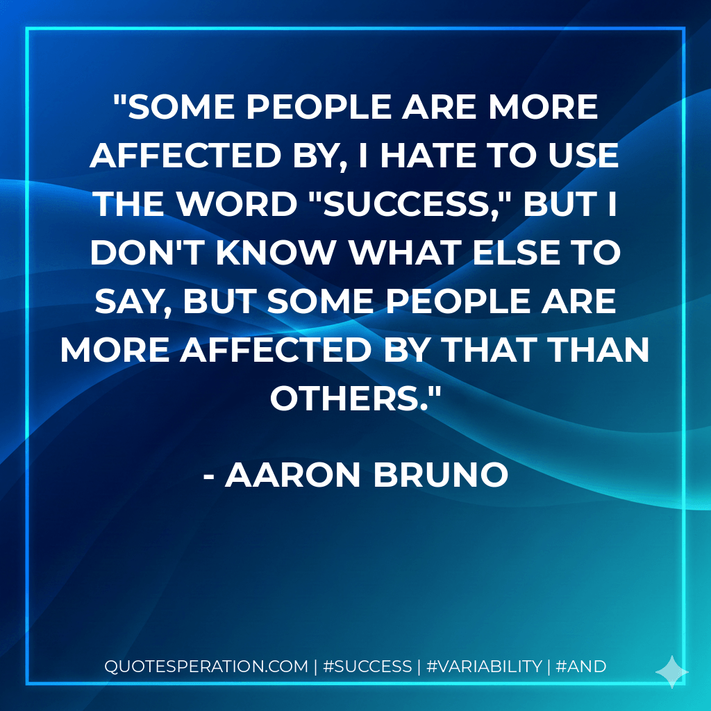 Some people are more affected by, I hate to use the word "success," but I don't know what else to say, but some people are more affected by that than others. - Aaron Bruno