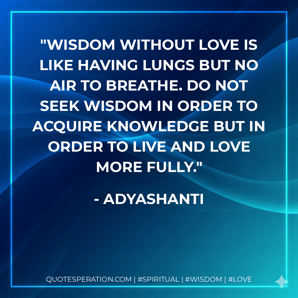 Wisdom without love is like having lungs but no air to breathe. Do not seek wisdom in order to acquire knowledge but in order to live and love more fully.