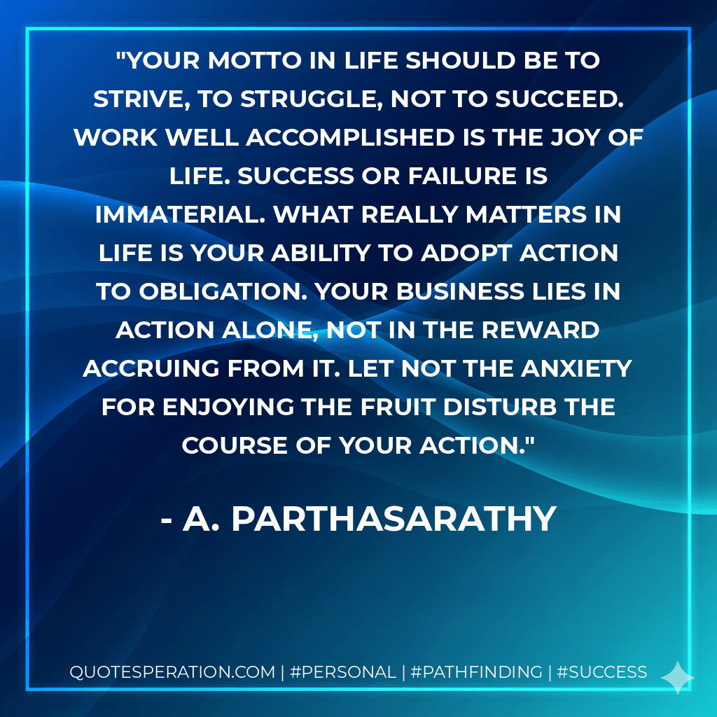 Your motto in life should be to strive, to struggle, not to succeed. Work well accomplished is the joy of life. Success or failure is immaterial. What really matters in life is your ability to adopt action to obligation. Your business lies in action alone, not in the reward accruing from it. Let not the anxiety for enjoying the fruit disturb the course of your action. - A. Parthasarathy