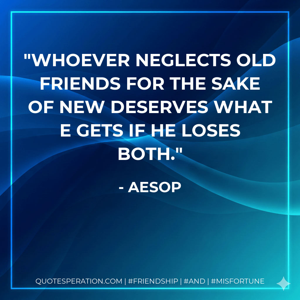 Whoever neglects old friends for the sake of new deserves what e gets if he loses both. - Aesop