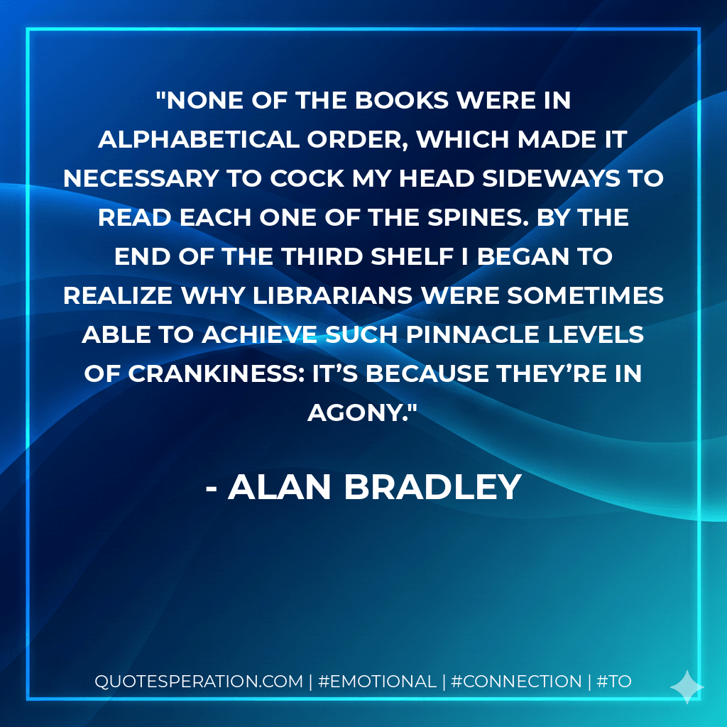 None of the books were in alphabetical order, which made it necessary to cock my head sideways to read each one of the spines. By the end of the third shelf I began to realize why librarians were sometimes able to achieve such pinnacle levels of crankiness: It’s because they’re in agony. - Alan Bradley