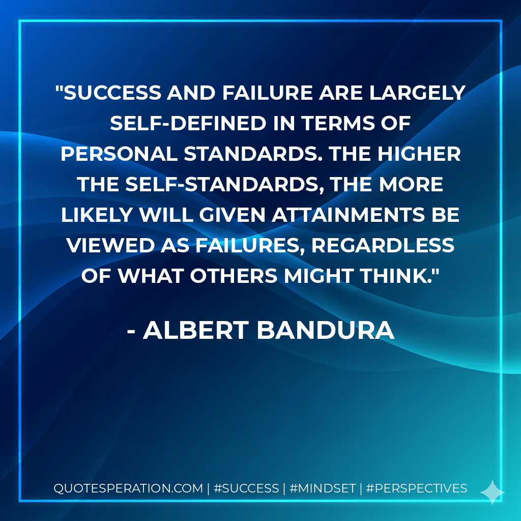 Success and failure are largely self-defined in terms of personal standards. The higher the self-standards, the more likely will given attainments be viewed as failures, regardless of what others might think. - Albert Bandura