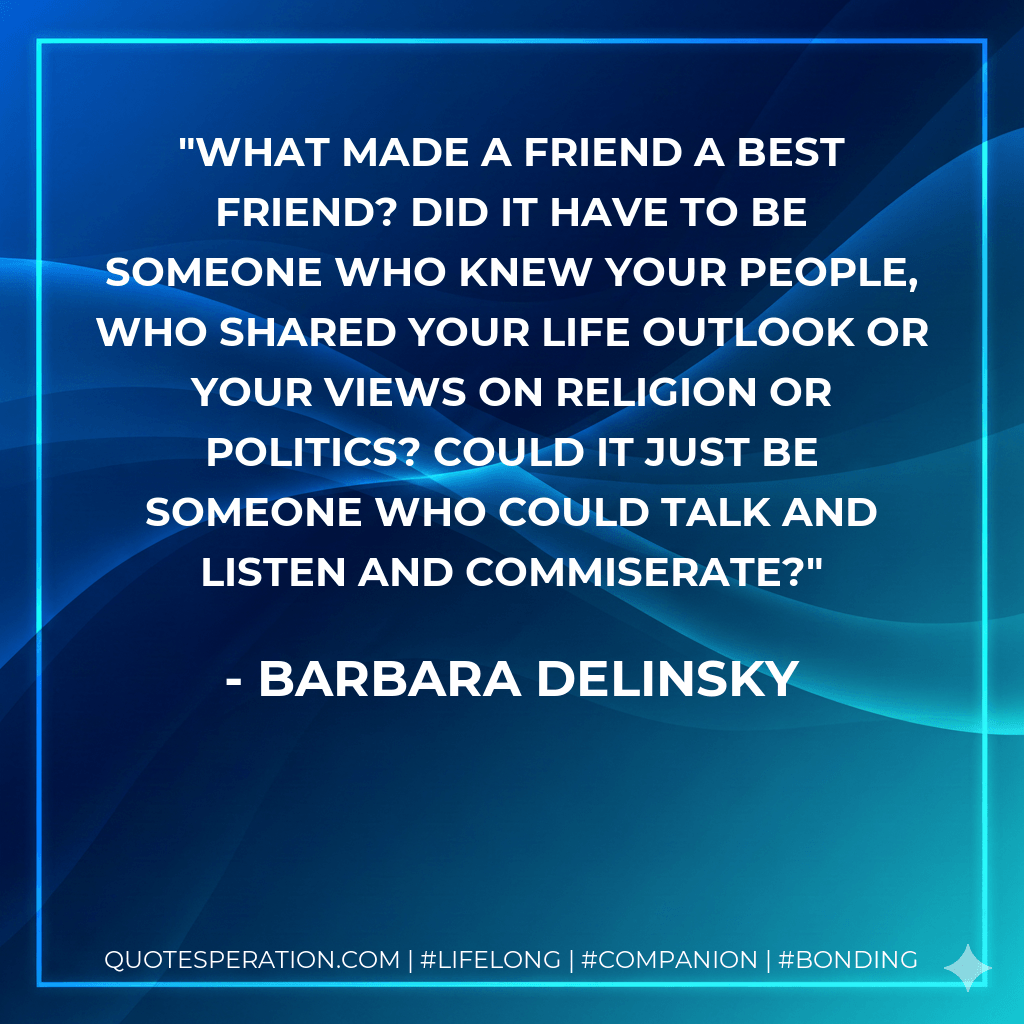 What made a friend a best friend? Did it have to be someone who knew your people, who shared your life outlook or your views on religion or politics? Could it just be someone who could talk and listen and commiserate? - Barbara Delinsky