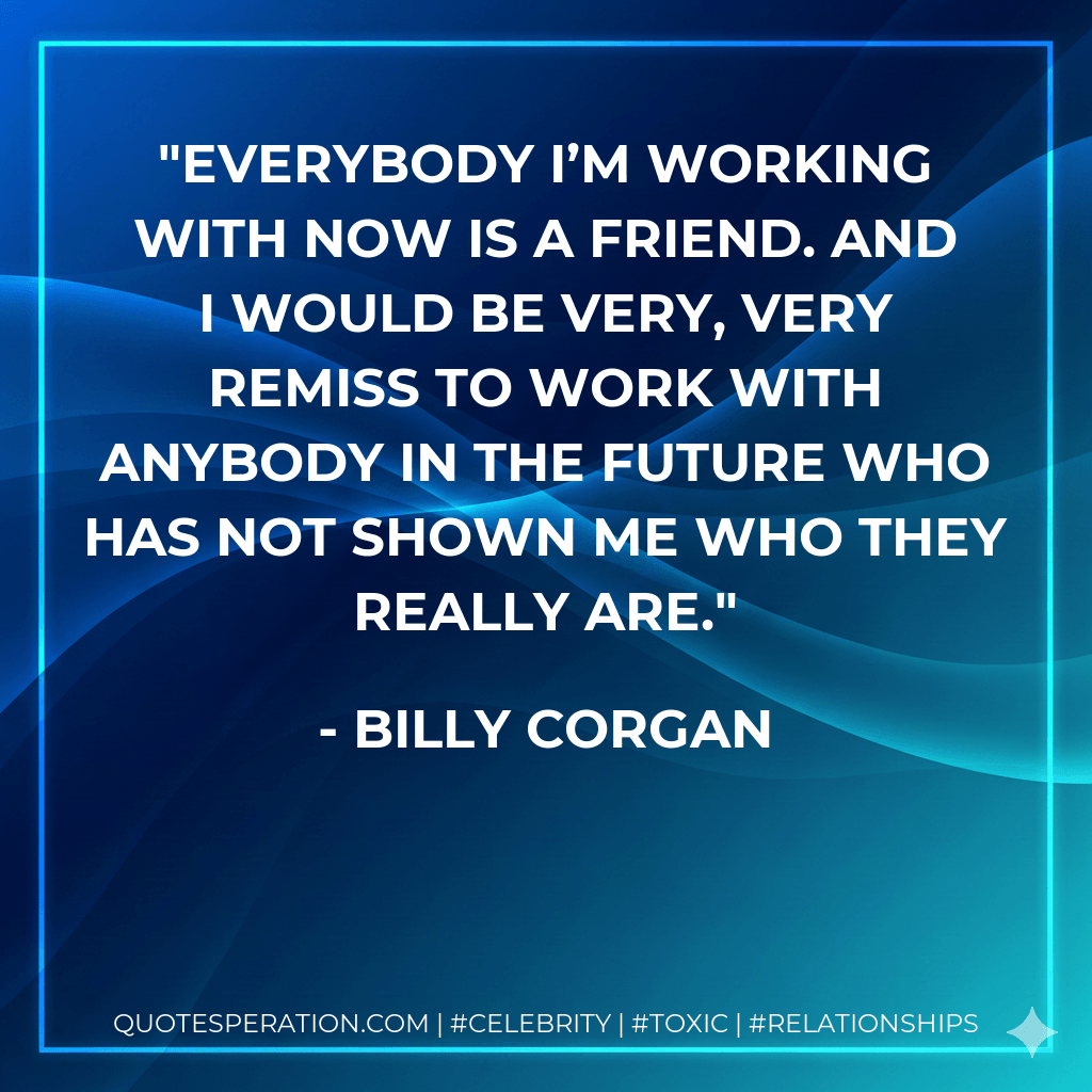 Everybody I’m working with now is a friend. And I would be very, very remiss to work with anybody in the future who has not shown me who they really are. - Billy Corgan
