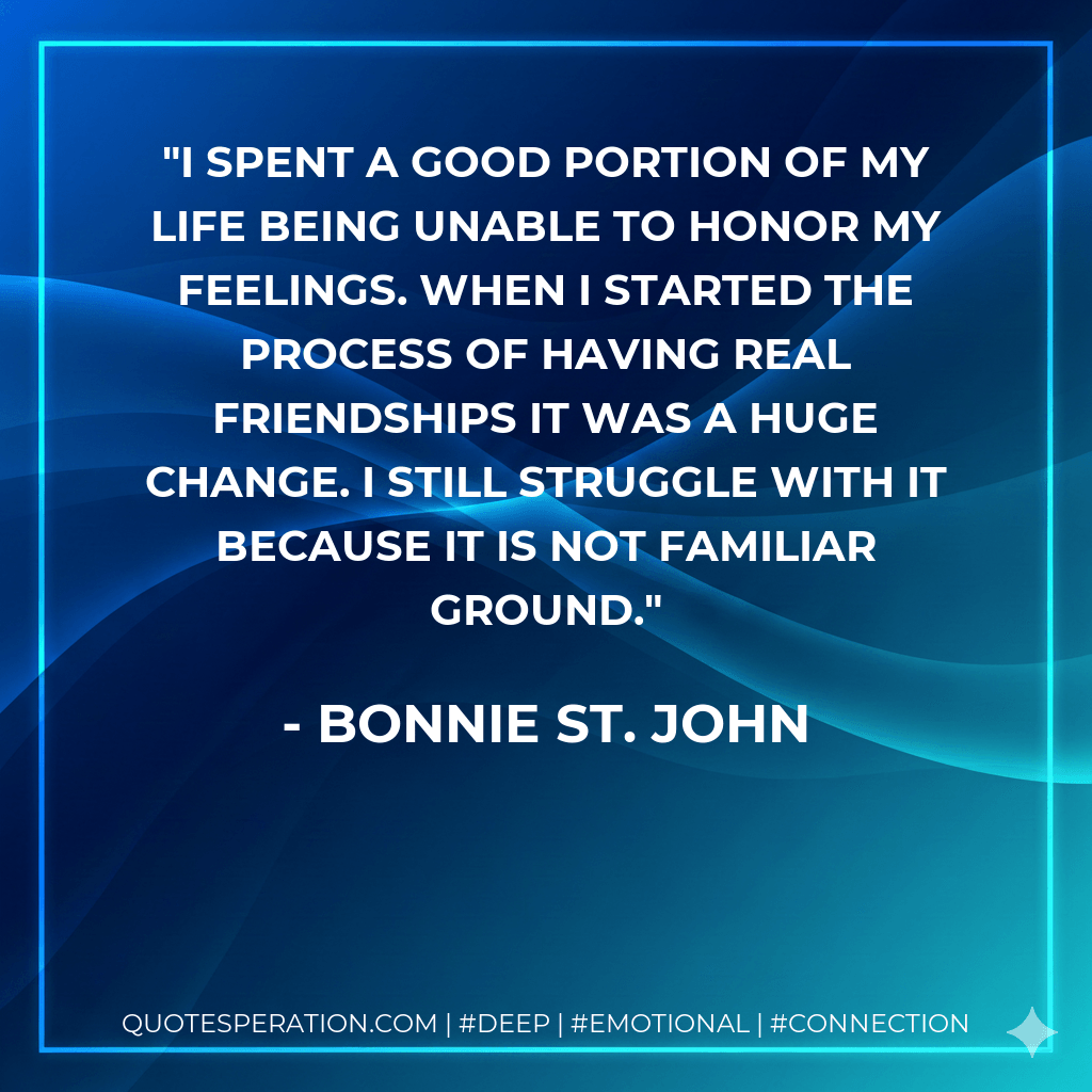 I spent a good portion of my life being unable to honor my feelings. When I started the process of having real friendships it was a huge change. I still struggle with it because it is not familiar ground. - Bonnie St. John