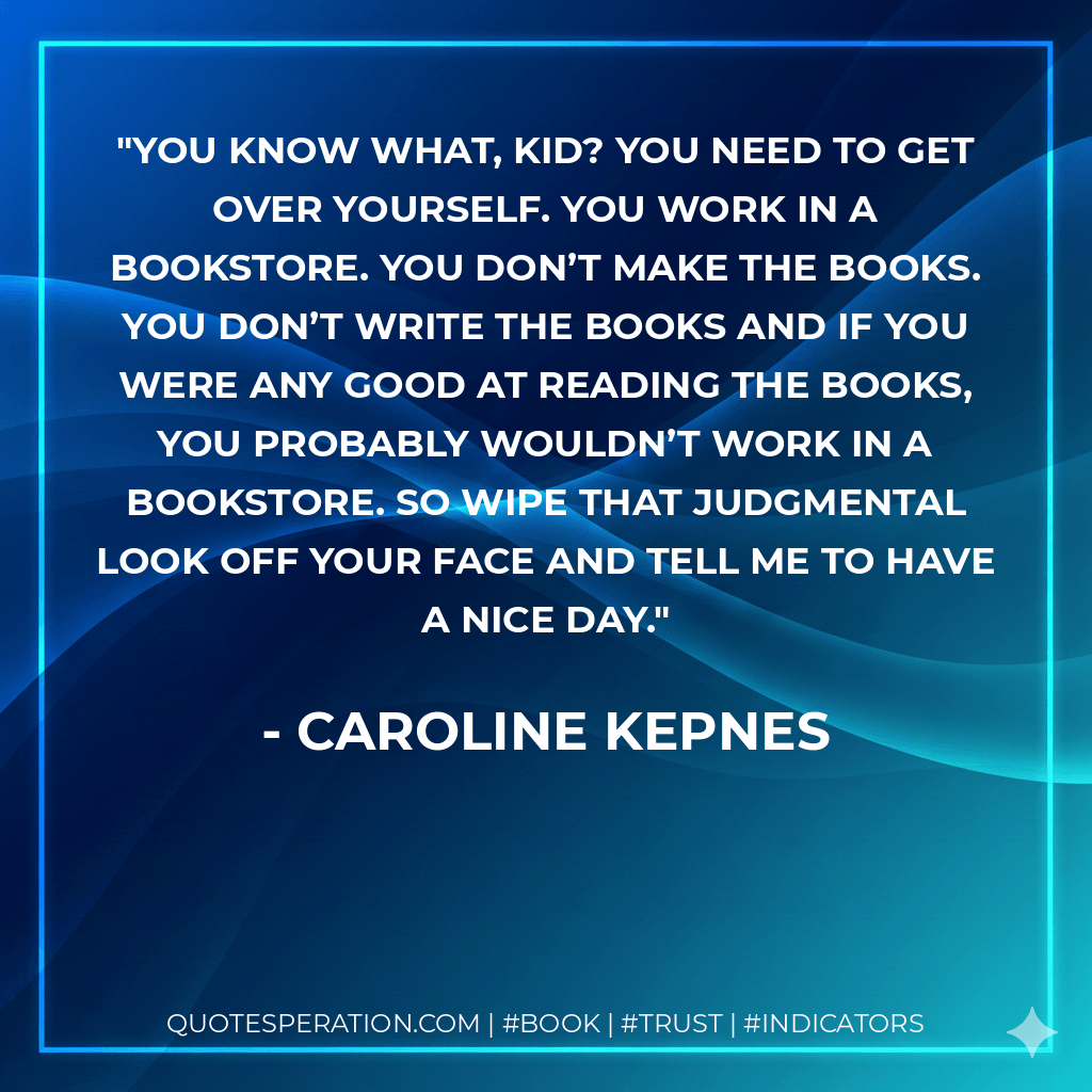 You know what, kid? You need to get over yourself. You work in a bookstore. You don’t make the books. You don’t write the books and if you were any good at reading the books, you probably wouldn’t work in a bookstore. So wipe that judgmental look off your face and tell me to have a nice day. - Caroline Kepnes