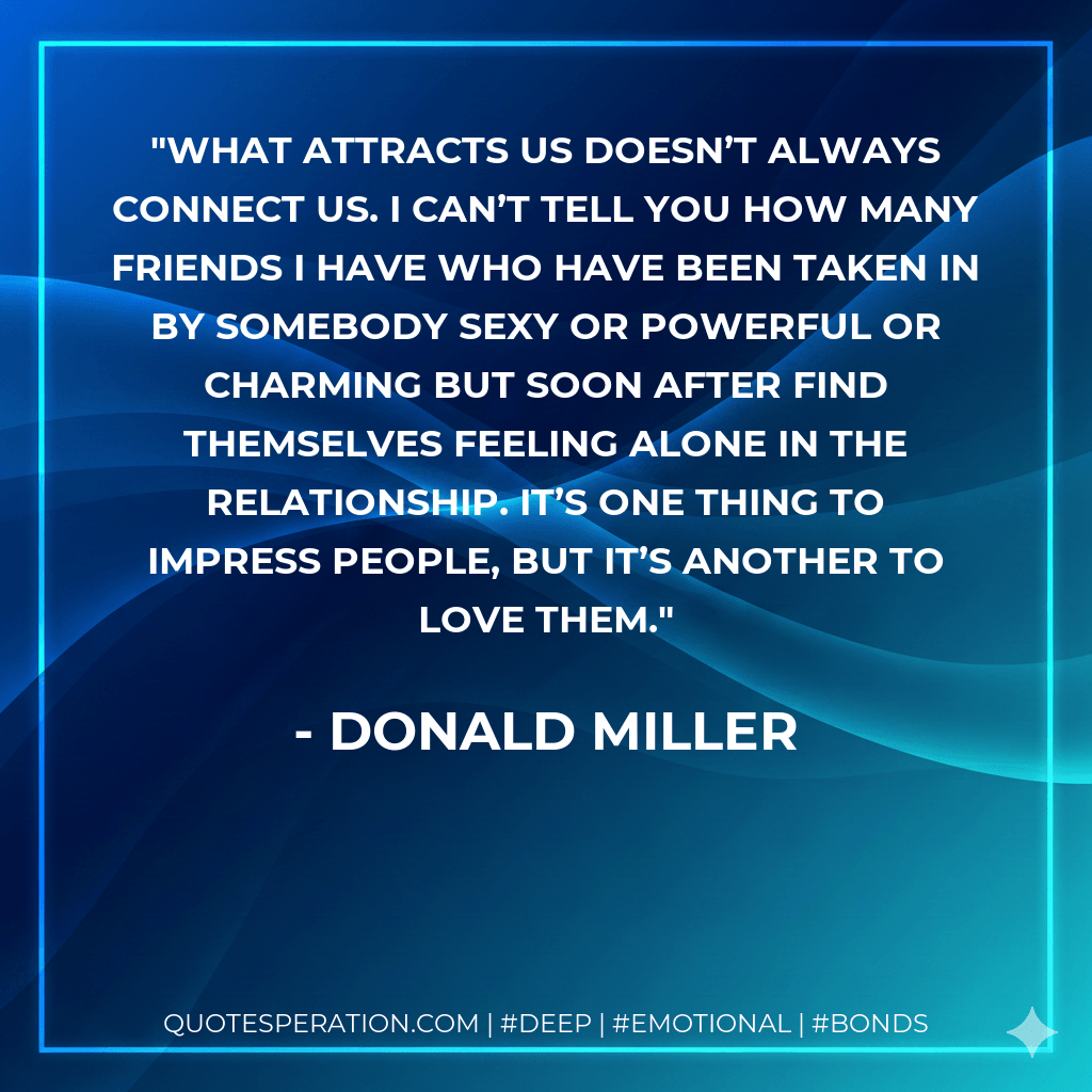 What attracts us doesn’t always connect us. I can’t tell you how many friends I have who have been taken in by somebody sexy or powerful or charming but soon after find themselves feeling alone in the relationship. It’s one thing to impress people, but it’s another to love them. - Donald Miller