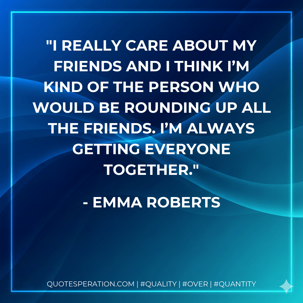 I really care about my friends and I think I’m kind of the person who would be rounding up all the friends. I’m always getting everyone together. - Emma Roberts