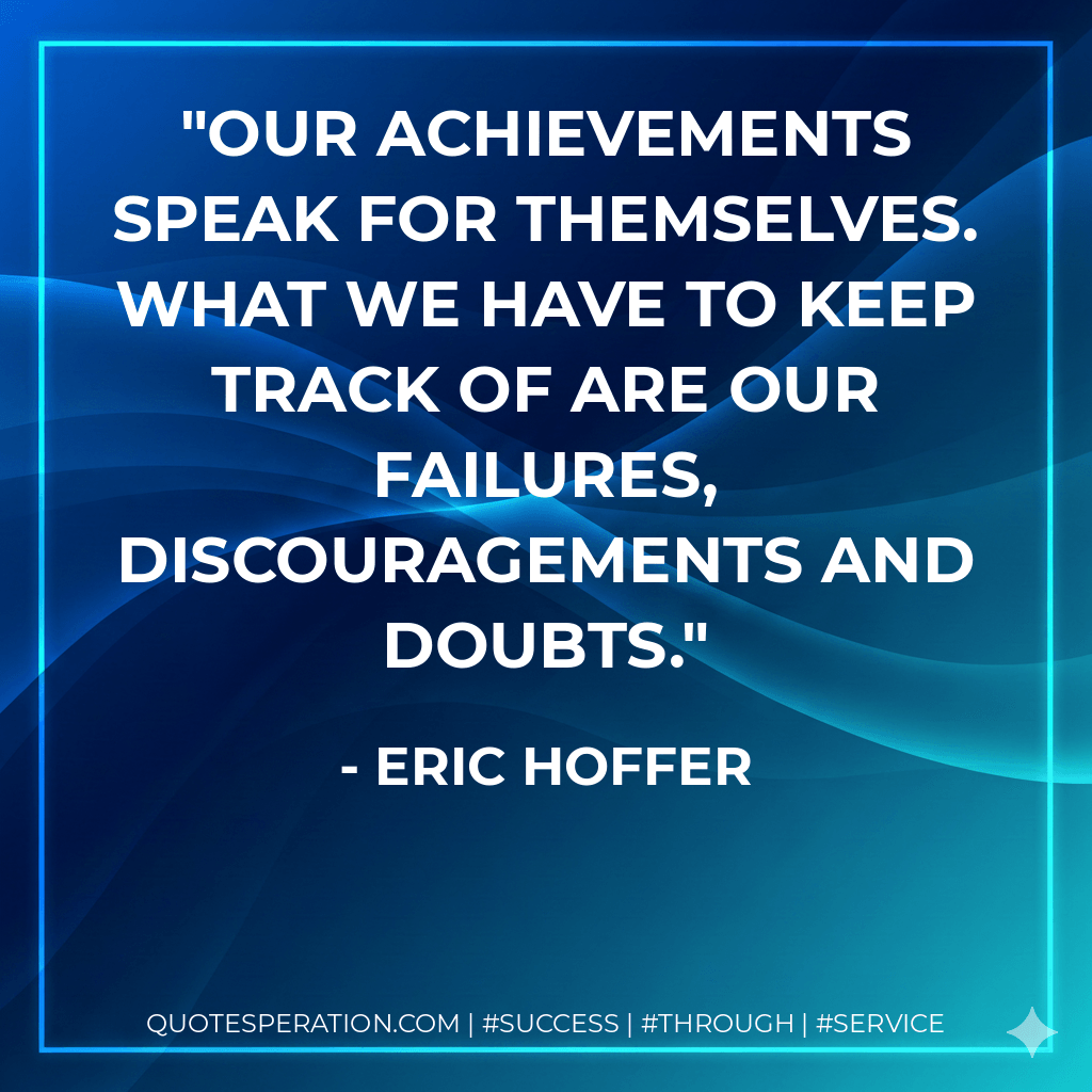 Our achievements speak for themselves. What we have to keep track of are our failures, discouragements and doubts. - Eric Hoffer