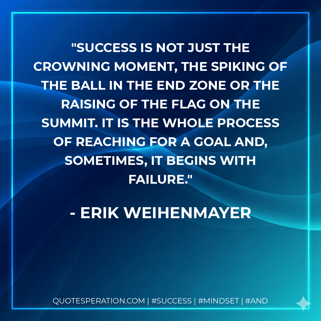 Success is not just the crowning moment, the spiking of the ball in the end zone or the raising of the flag on the summit. It is the whole process of reaching for a goal and, sometimes, it begins with failure. - Erik Weihenmayer