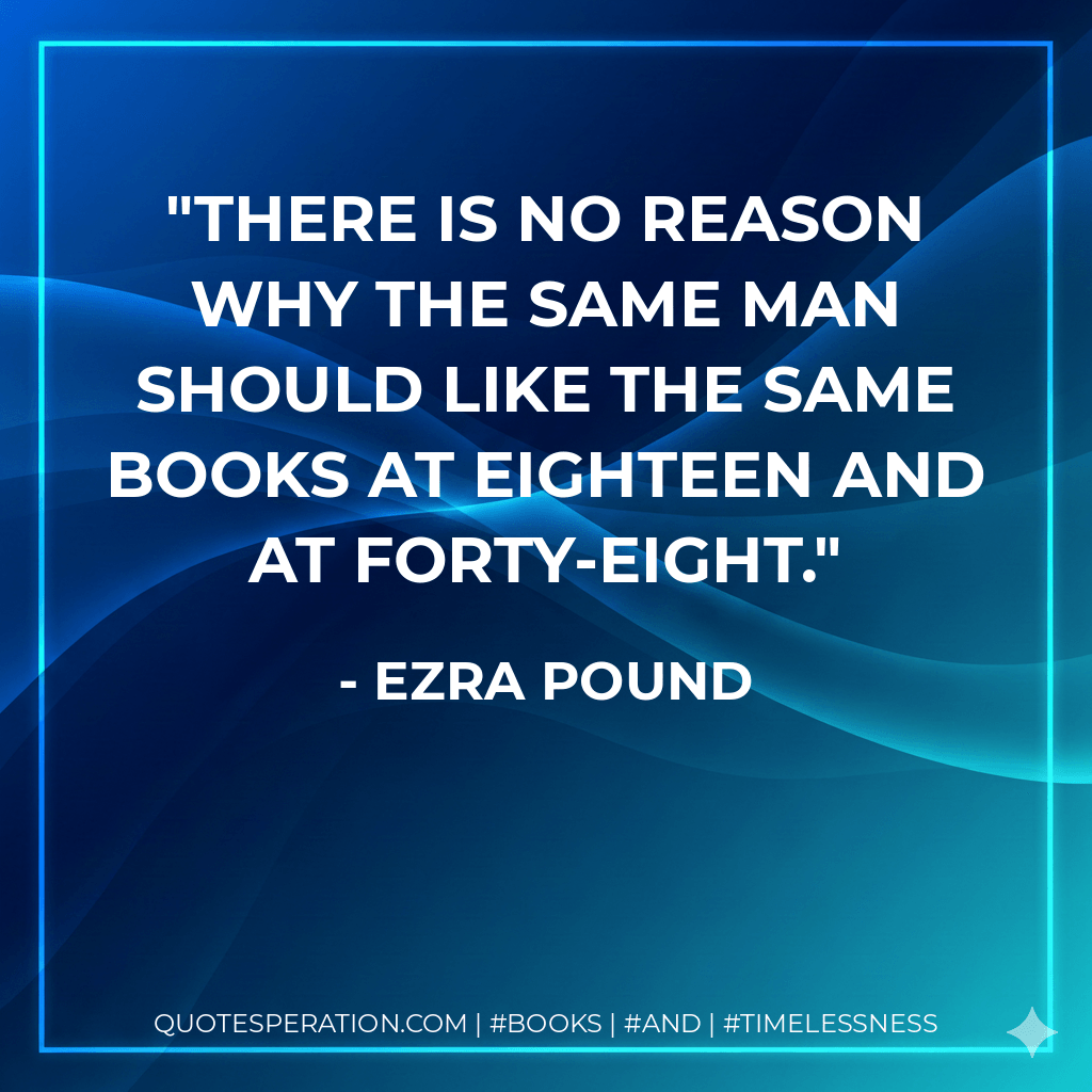 There is no reason why the same man should like the same books at eighteen and at forty-eight. - Ezra Pound