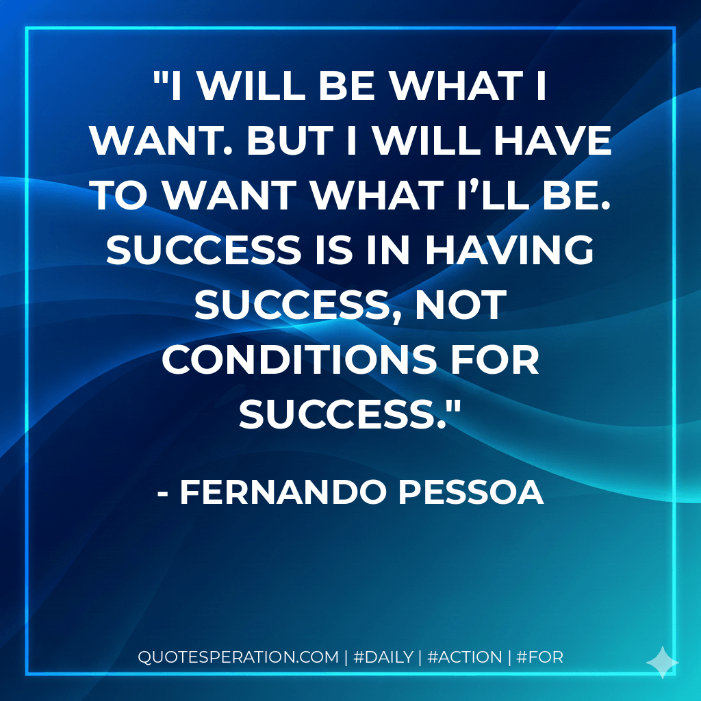 I will be what I want. But I will have to want what I’ll be. Success is in having success, not conditions for success. - Fernando Pessoa