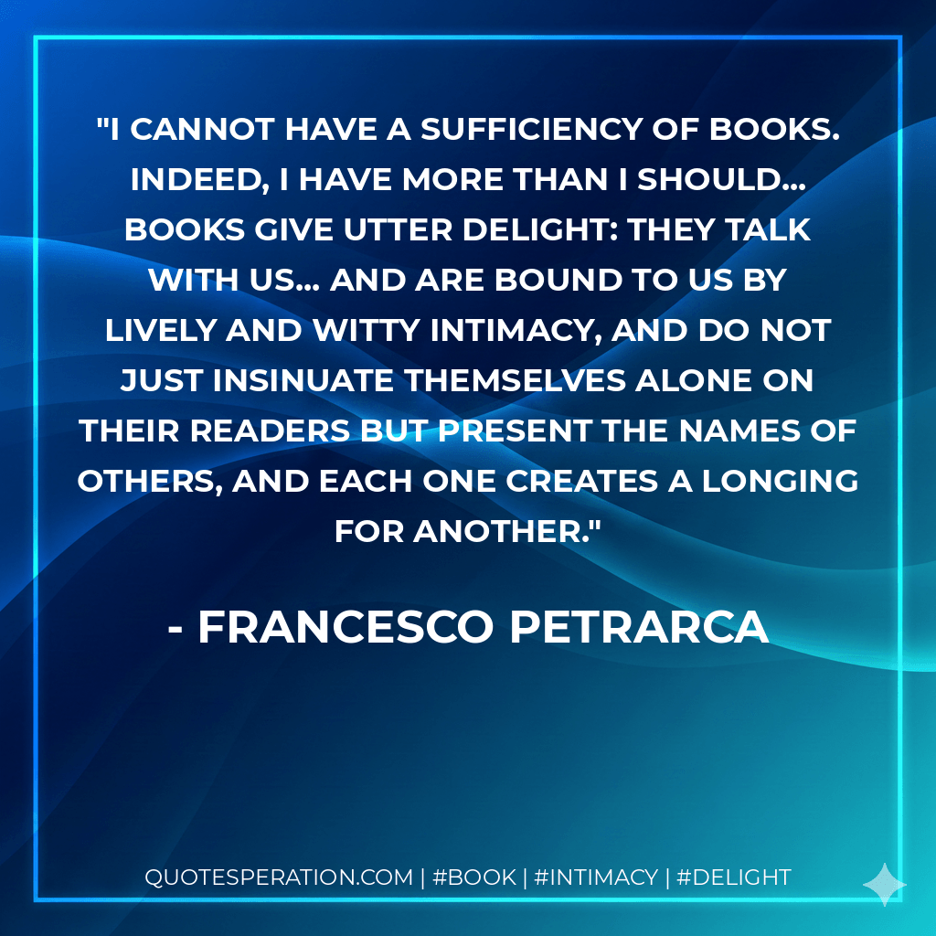 I cannot have a sufficiency of books. Indeed, I have more than I should... Books give utter delight: they talk with us... and are bound to us by lively and witty intimacy, and do not just insinuate themselves alone on their readers but present the names of others, and each one creates a longing for another. - Francesco Petrarca