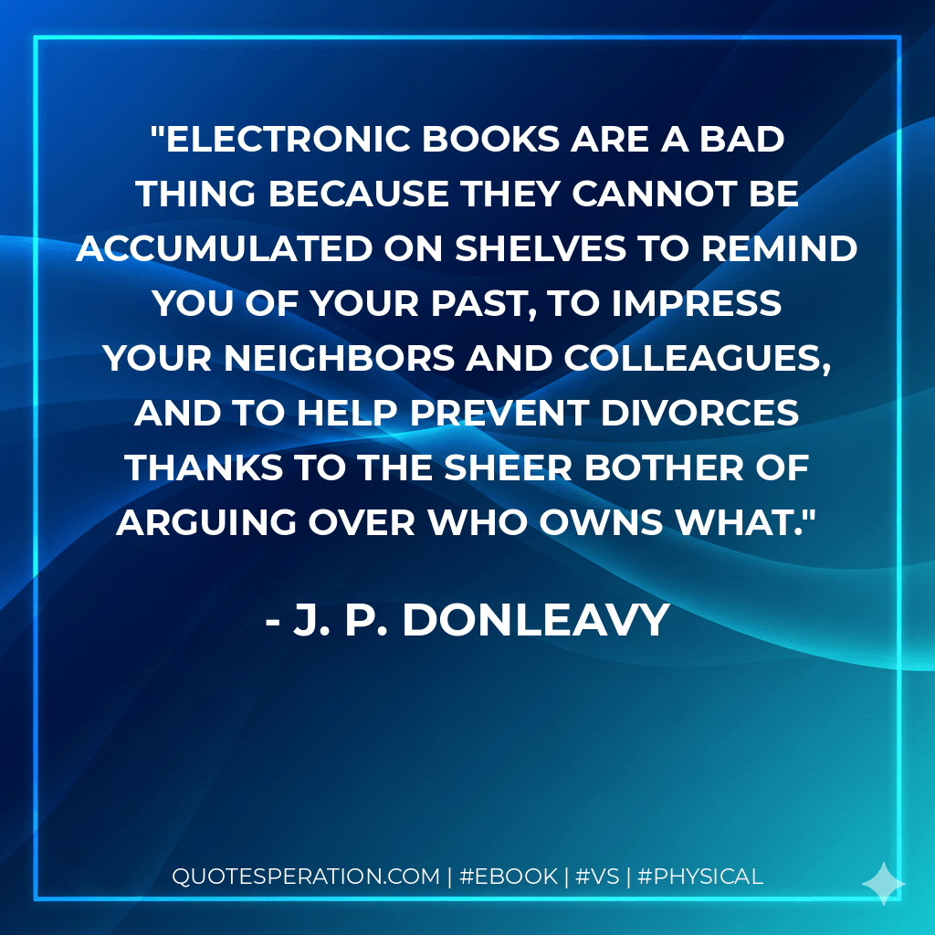 Electronic books are a bad thing because they cannot be accumulated on shelves to remind you of your past, to impress your neighbors and colleagues, and to help prevent divorces thanks to the sheer bother of arguing over who owns what. - J. P. Donleavy