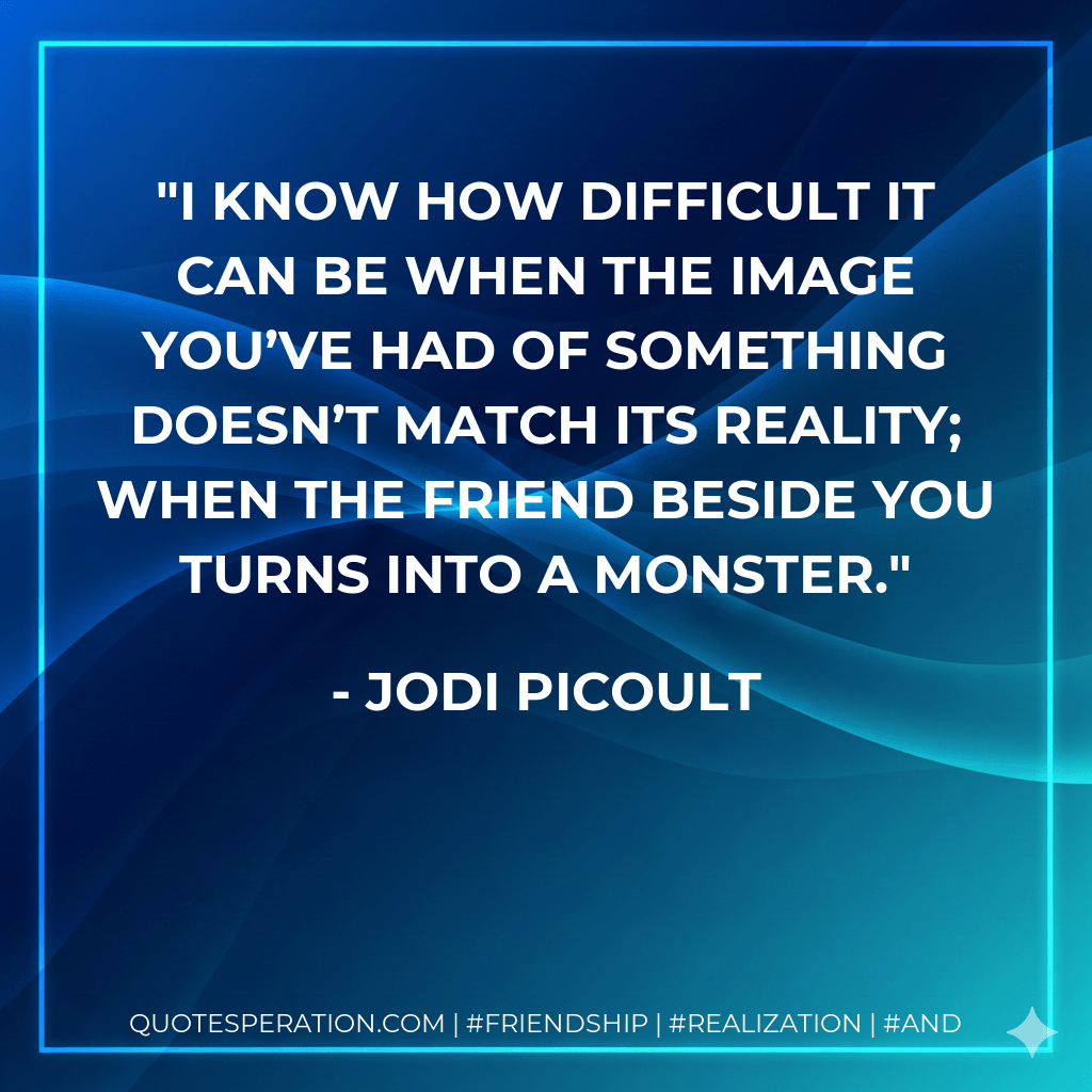 I know how difficult it can be when the image you’ve had of something doesn’t match its reality; when the friend beside you turns into a monster. - Jodi Picoult