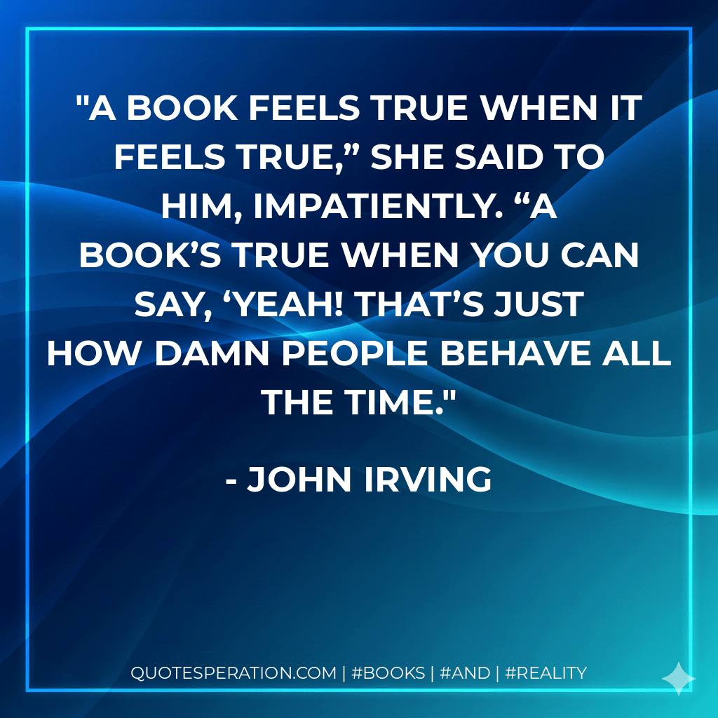 A book feels true when it feels true,” she said to him, impatiently. “A book’s true when you can say, ‘Yeah! That’s just how damn people behave all the time. - John Irving