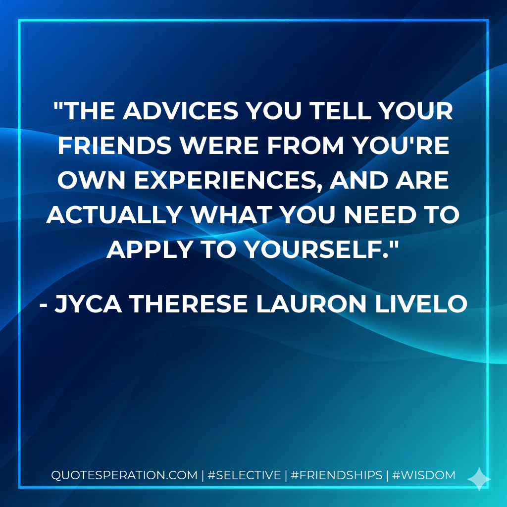 The advices you tell your friends were from you're own experiences, and are actually what you need to apply to yourself. - Jyca Therese Lauron Livelo