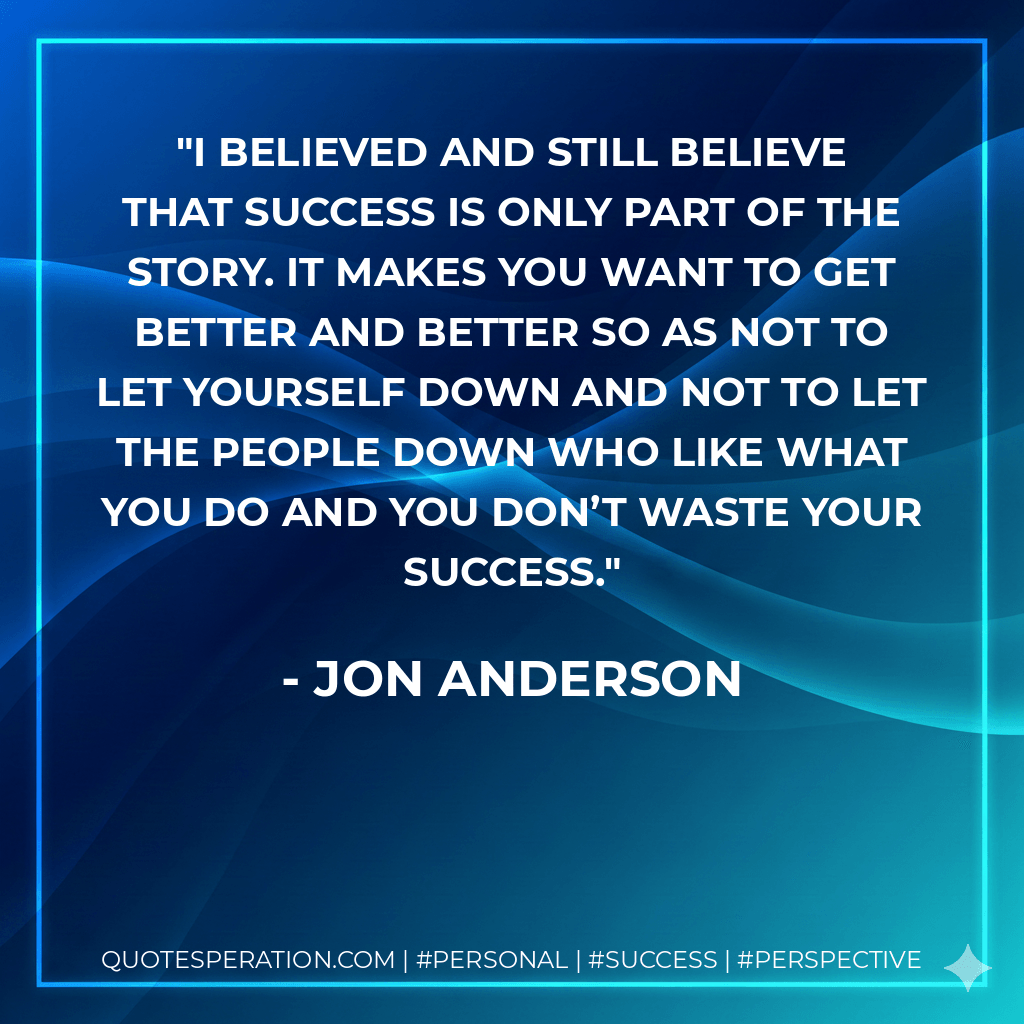 I believed and still believe that success is only part of the story. It makes you want to get better and better so as not to let yourself down and not to let the people down who like what you do and you don’t waste your success. - Jon Anderson