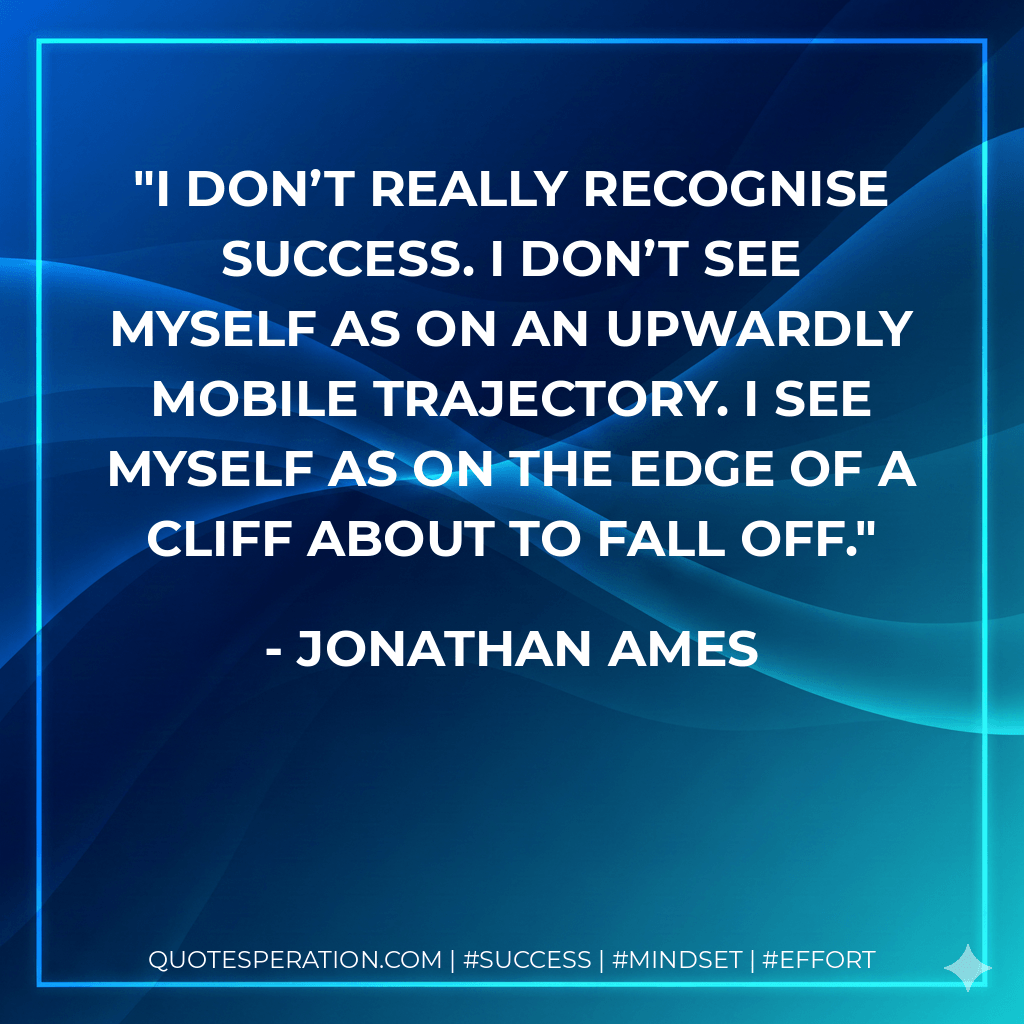 I don’t really recognise success. I don’t see myself as on an upwardly mobile trajectory. I see myself as on the edge of a cliff about to fall off. - Jonathan Ames