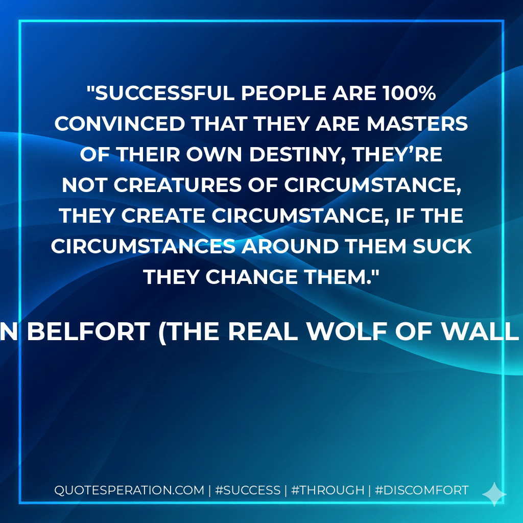 Successful people are 100% convinced that they are masters of their own destiny, they’re not creatures of circumstance, they create circumstance, if the circumstances around them suck they change them. - Jordan Belfort (The REAL Wolf of Wall Street)