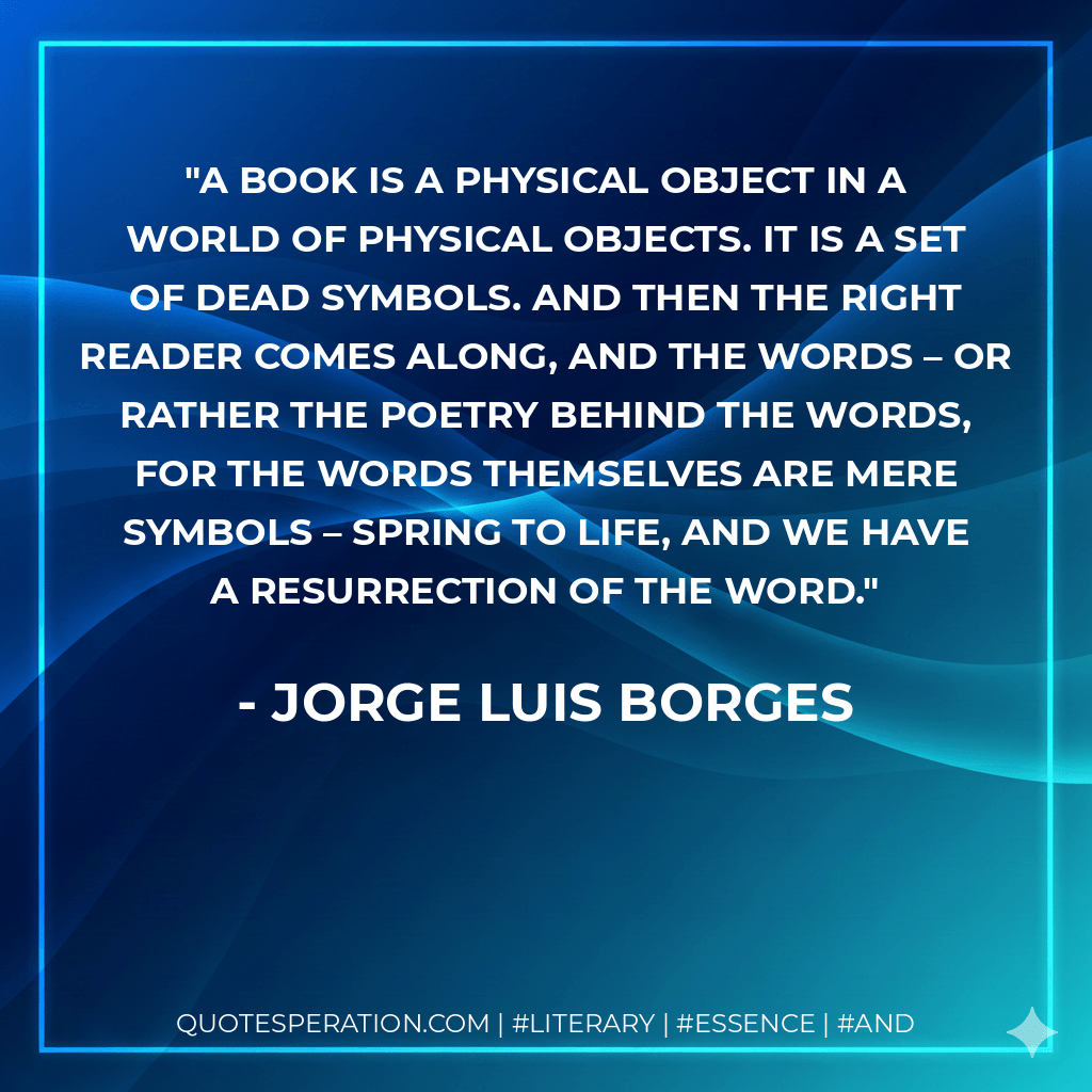A book is a physical object in a world of physical objects. It is a set of dead symbols. And then the right reader comes along, and the words – or rather the poetry behind the words, for the words themselves are mere symbols – spring to life, and we have a resurrection of the word. - Jorge Luis Borges