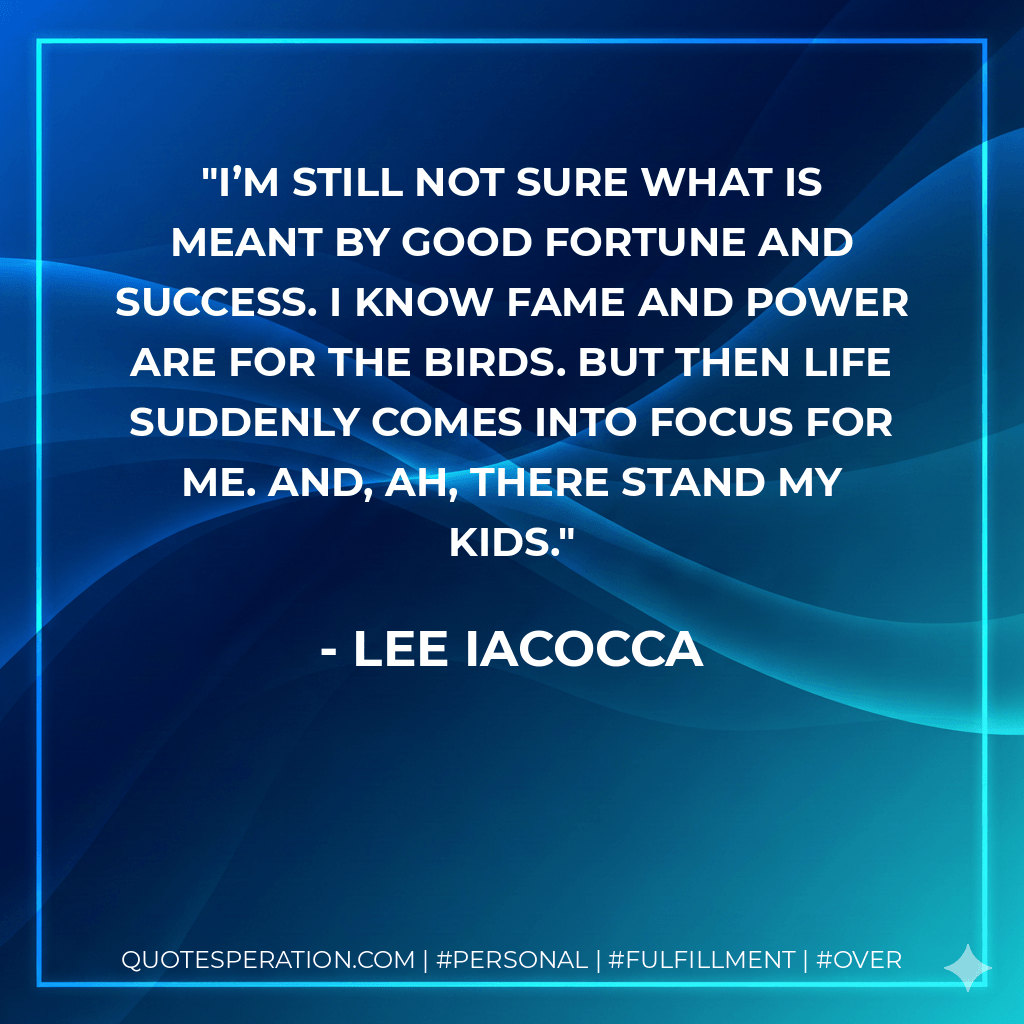 I’m still not sure what is meant by good fortune and success. I know fame and power are for the birds. But then life suddenly comes into focus for me. And, ah, there stand my kids. - Lee Iacocca
