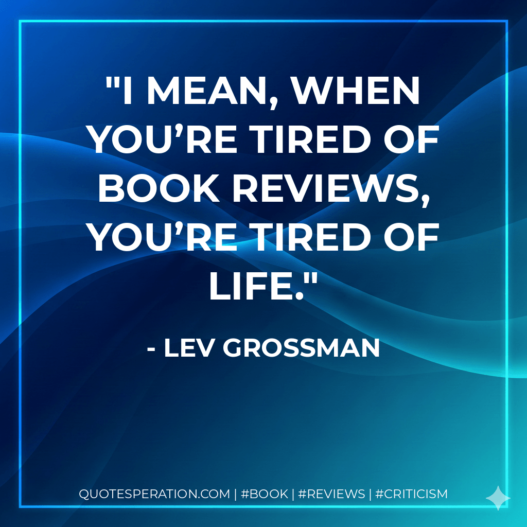 I mean, when you’re tired of book reviews, you’re tired of life. - Lev Grossman
