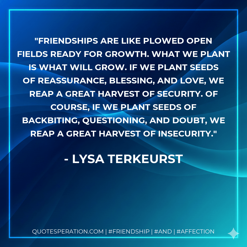 Friendships are like plowed open fields ready for growth. What we plant is what will grow. If we plant seeds of reassurance, blessing, and love, we reap a great harvest of security. Of course, if we plant seeds of backbiting, questioning, and doubt, we reap a great harvest of insecurity. - Lysa TerKeurst