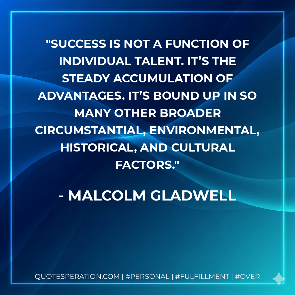 Success is not a function of individual talent. It’s the steady accumulation of advantages. It’s bound up in so many other broader circumstantial, environmental, historical, and cultural factors. - Malcolm Gladwell