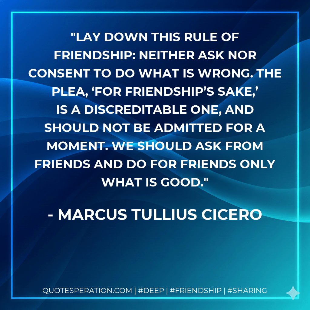 Lay down this rule of friendship: neither ask nor consent to do what is wrong. The plea, ‘for friendship’s sake,’ is a discreditable one, and should not be admitted for a moment. We should ask from friends and do for friends only what is good. - Marcus Tullius Cicero