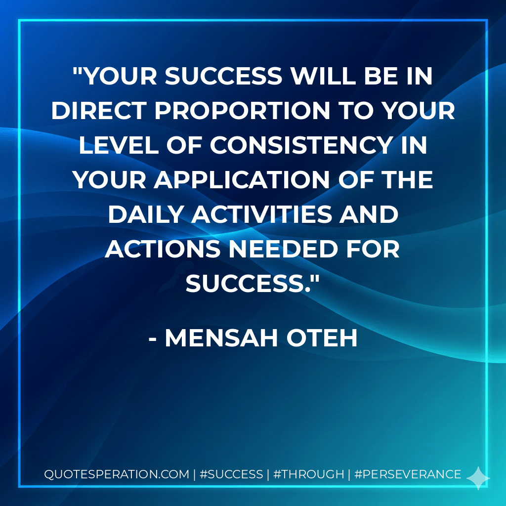 Your success will be in direct proportion to your level of consistency in your application of the daily activities and actions needed for success. - Mensah Oteh