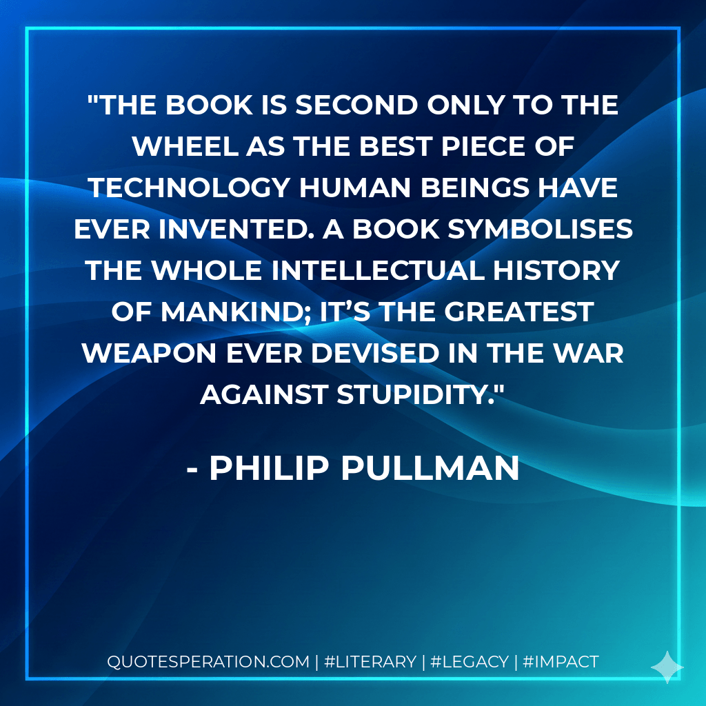 The book is second only to the wheel as the best piece of technology human beings have ever invented. A book symbolises the whole intellectual history of mankind; it’s the greatest weapon ever devised in the war against stupidity. - philip pullman