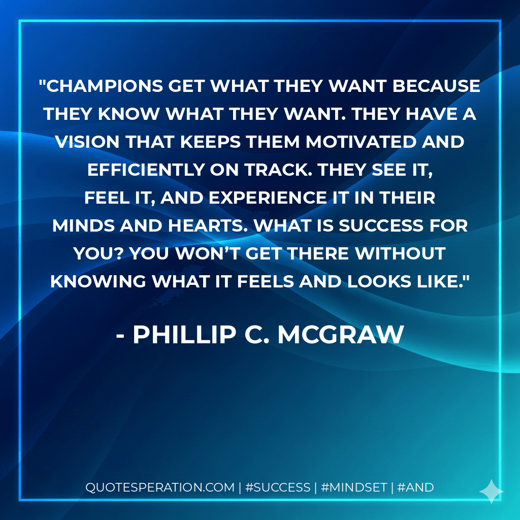 Champions get what they want because they know what they want. They have a vision that keeps them motivated and efficiently on track. They see it, feel it, and experience it in their minds and hearts. What is success for you? You won’t get there without knowing what it feels and looks like. - Phillip C. McGraw