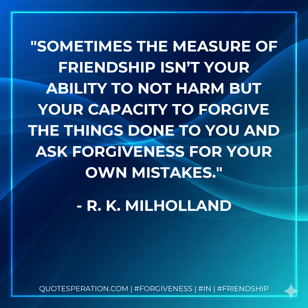 Sometimes the measure of friendship isn’t your ability to not harm but your capacity to forgive the things done to you and ask forgiveness for your own mistakes. - R. K. Milholland