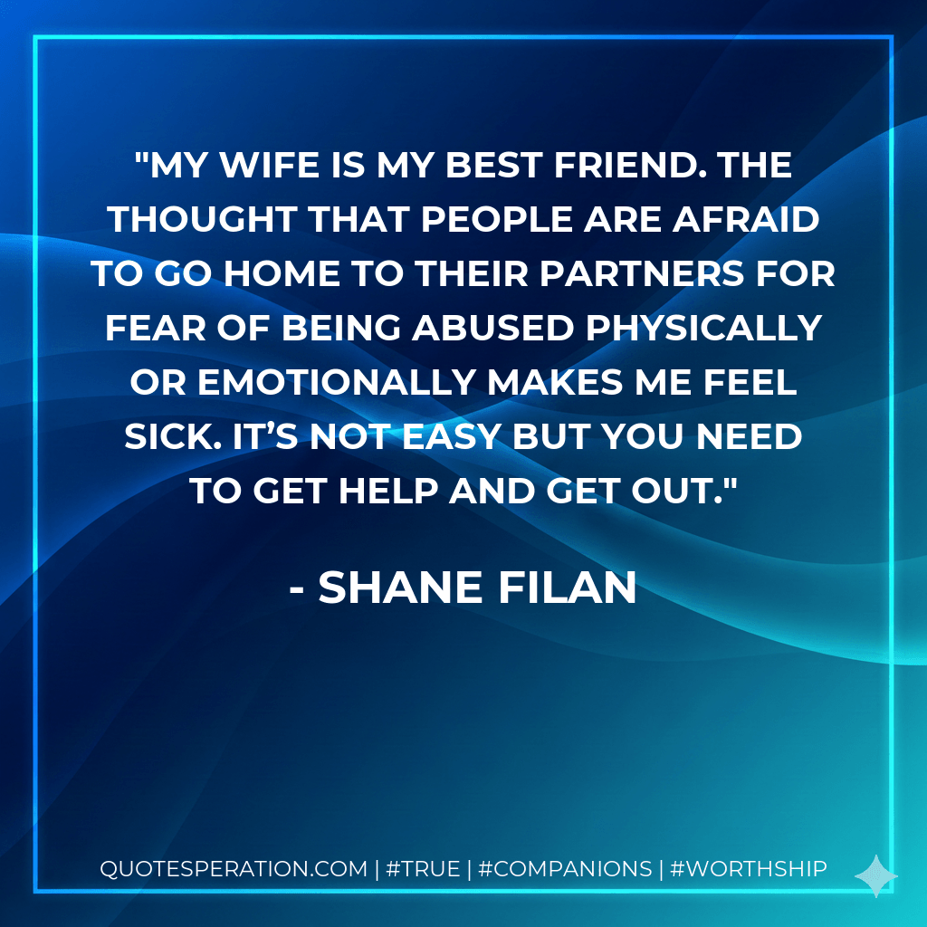 My wife is my best friend. The thought that people are afraid to go home to their partners for fear of being abused physically or emotionally makes me feel sick. It’s not easy but you need to get help and get out. - Shane Filan