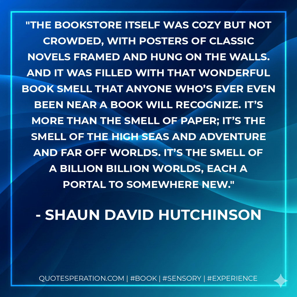 The bookstore itself was cozy but not crowded, with posters of classic novels framed and hung on the walls. And it was filled with that wonderful book smell that anyone who’s ever even been near a book will recognize. It’s more than the smell of paper; it’s the smell of the high seas and adventure and far off worlds. It’s the smell of a billion billion worlds, each a portal to somewhere new. - Shaun David Hutchinson