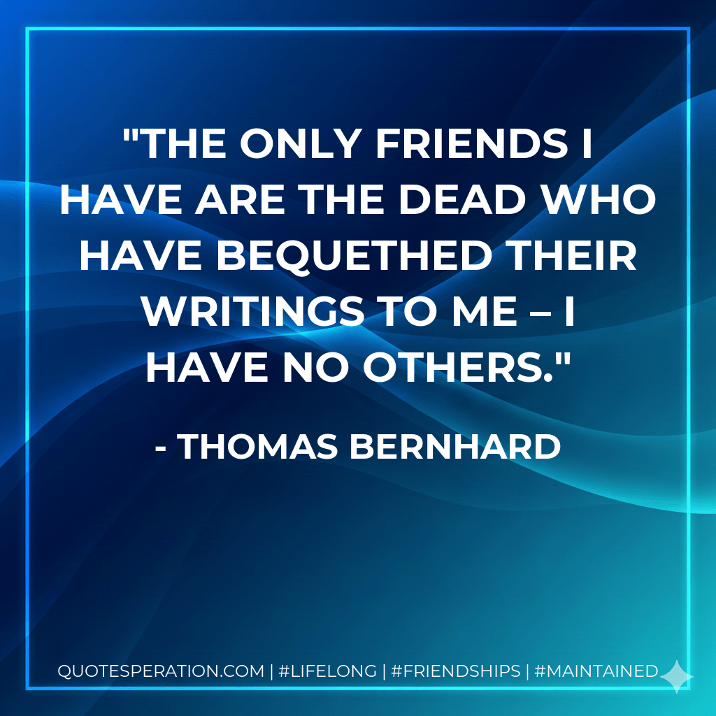 The only friends I have are the dead who have bequethed their writings to me – I have no others. - Thomas Bernhard